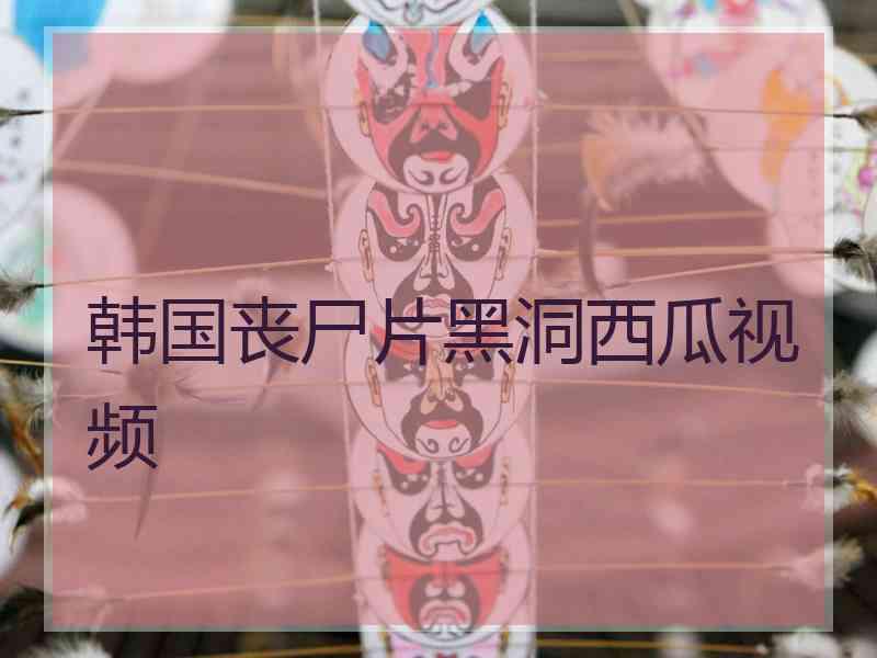 韩国丧尸片黑洞西瓜视频