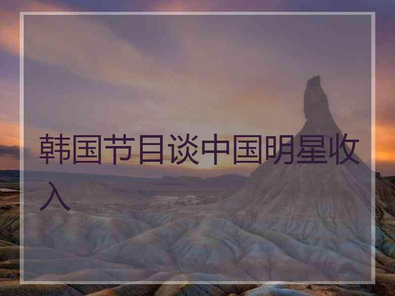 韩国节目谈中国明星收入