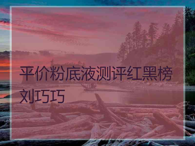 平价粉底液测评红黑榜刘巧巧