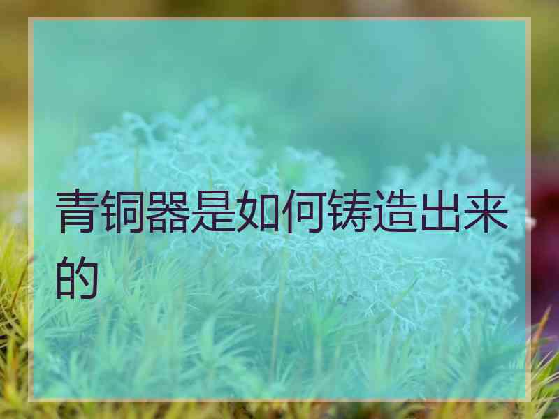 青铜器是如何铸造出来的