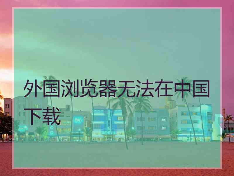 外国浏览器无法在中国下载
