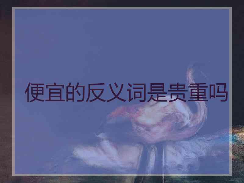 便宜的反义词是贵重吗