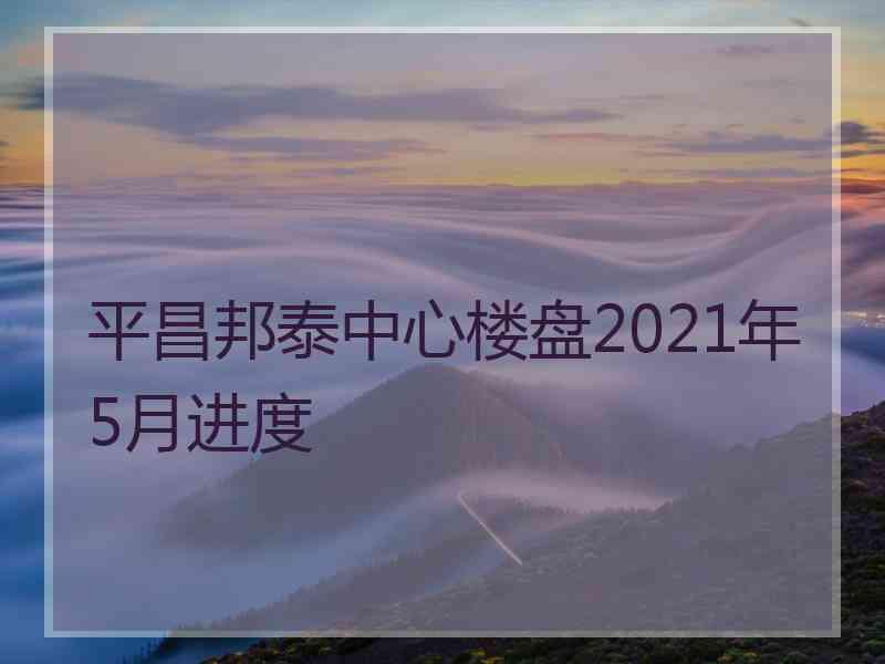 平昌邦泰中心楼盘2021年5月进度